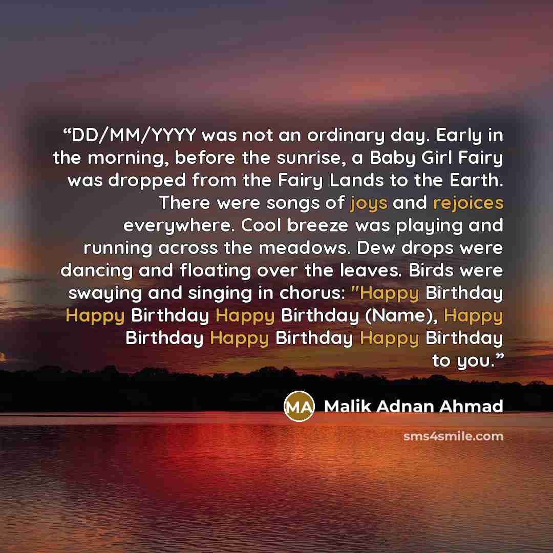 “DD/MM/YYYY was not an ordinary day. Early in the morning, before the sunrise, a Baby Girl Fairy was dropped from the Fairy Lands to the Earth. There were songs of joys and rejoices everywhere. Cool breeze was playing and running across the meadows. Dew drops were dancing and floating over the…” quote by Malik Adnan Ahmad