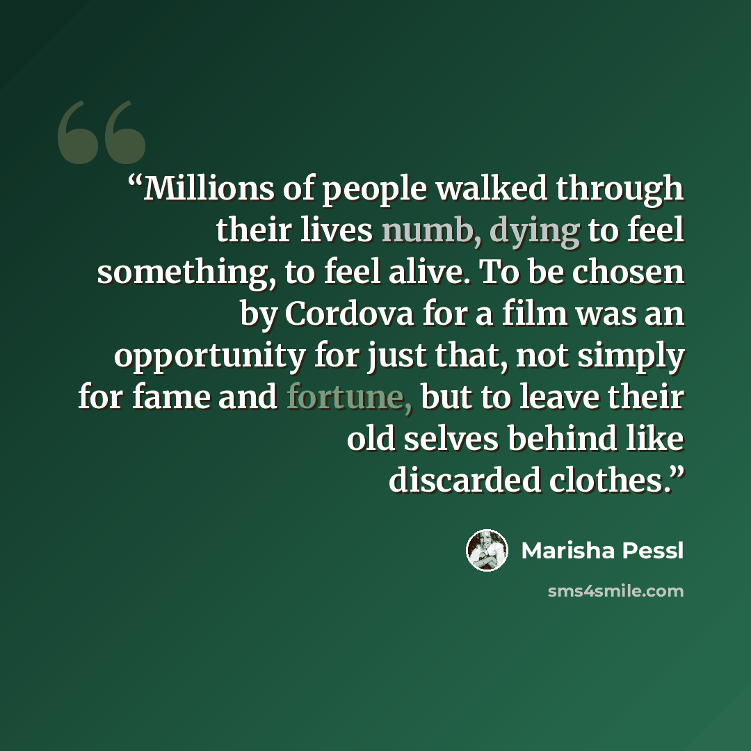 “Millions of people walked through their lives numb, dying to feel something, to feel alive. To be chosen by Cordova for a film was an opportunity for just that, not simply for fame and fortune, but to leave their old selves behind like discarded clothes.” quote by Marisha Pessl