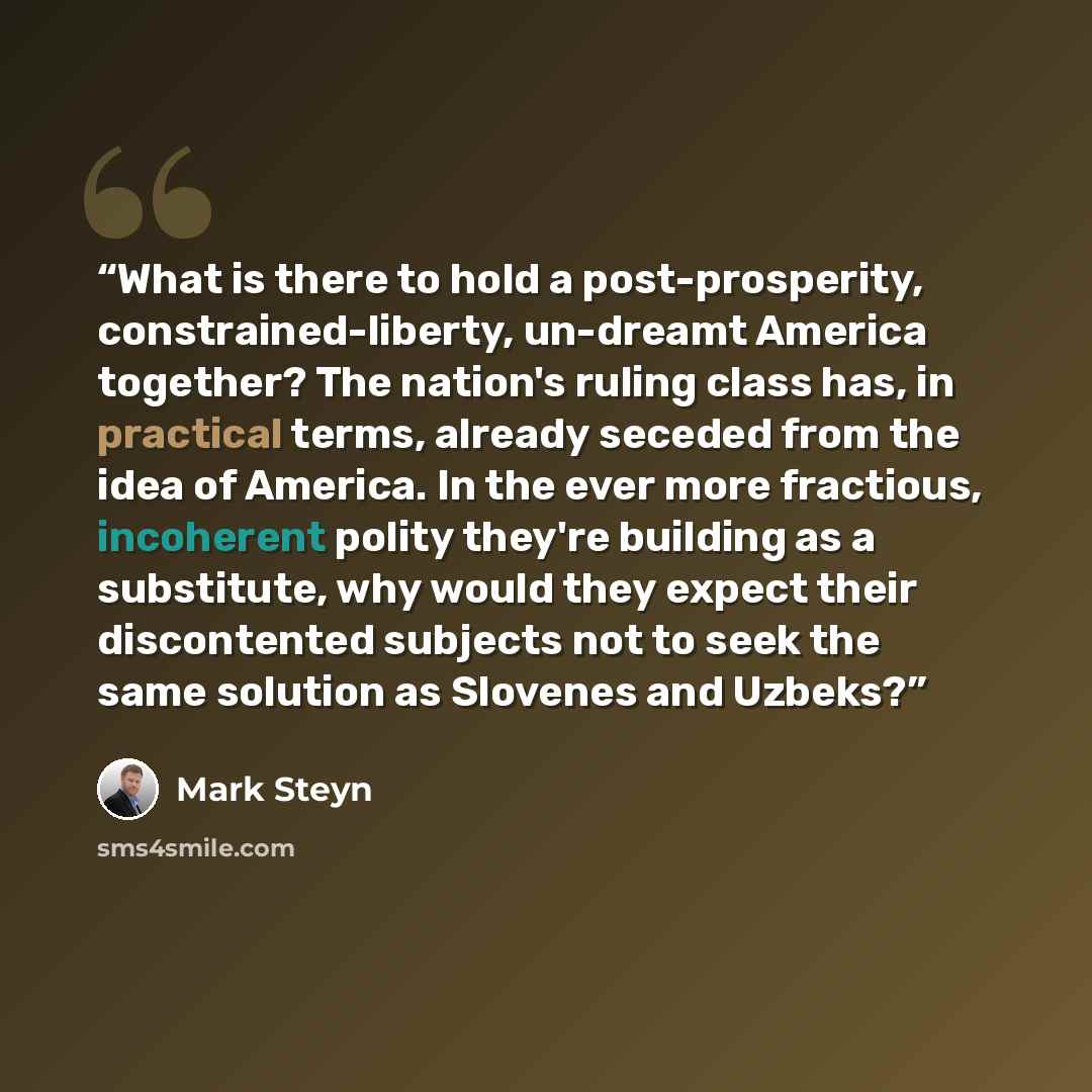 “What is there to hold a post-prosperity, constrained-liberty, un-dreamt America together? The nation's ruling class has, in practical terms, already seceded from the idea of America. In the ever more fractious, incoherent polity they're building as a substitute, why would they expect their…” quote by Mark Steyn