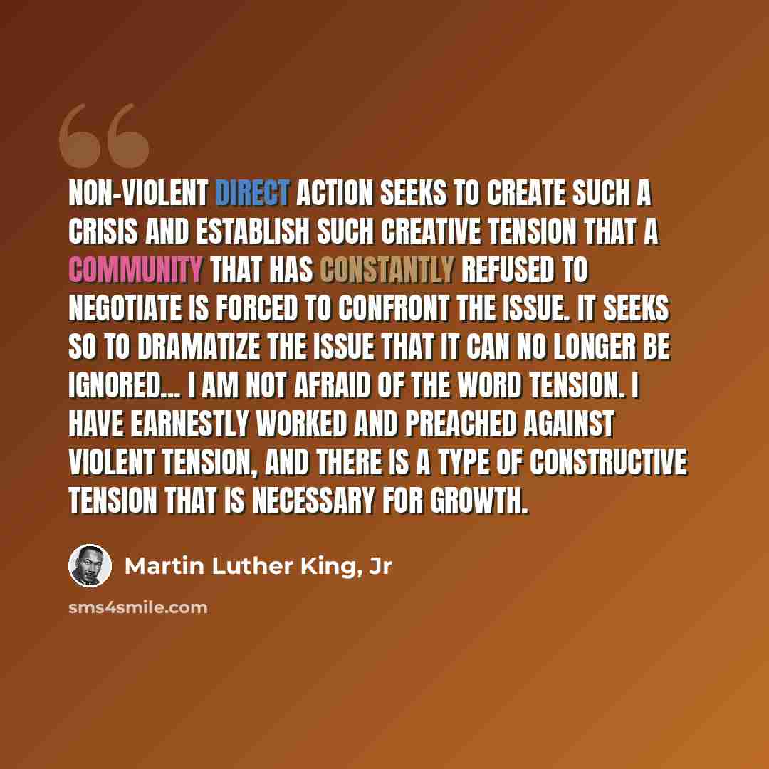“Non-violent direct action seeks to create such a crisis and establish such creative tension that a community that has constantly refused to negotiate is forced to confront the issue. It seeks so to dramatize the issue that it can no longer be ignored... I am not afraid of the word tension. I have…” quote by Martin Luther King, Jr