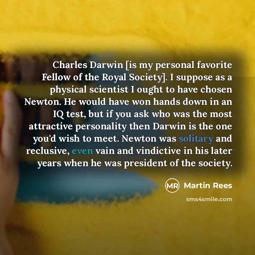 “Charles Darwin [is my personal favorite Fellow of the Royal Society]. I suppose as a physical scientist I ought to have chosen Newton. He would have won hands down in an IQ test, but if you ask who was the most attractive personality then Darwin is the one you'd wish to meet. Newton was solitary…” quote by Martin Rees