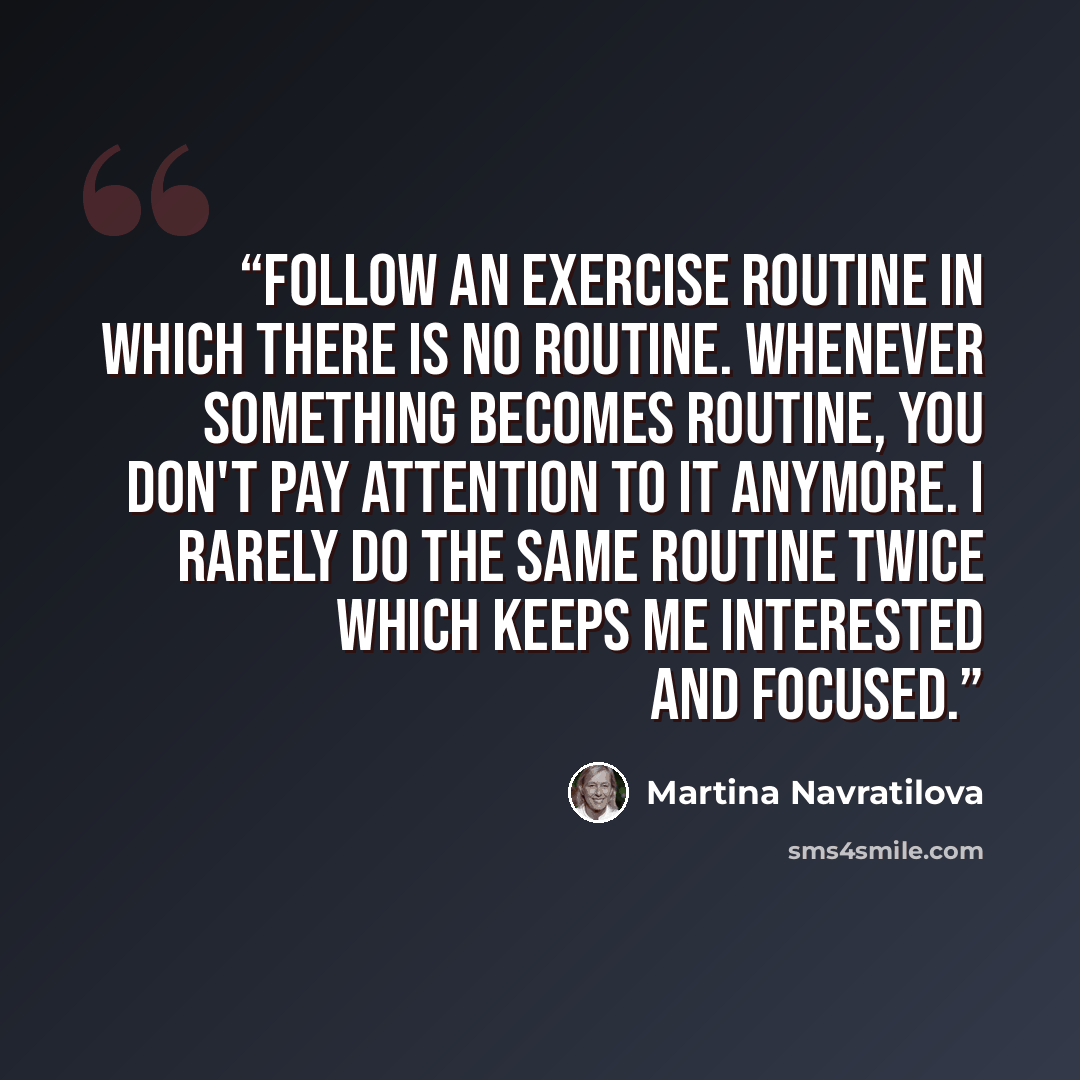 “Follow an exercise routine in which there is no routine. Whenever something becomes routine, you don't pay attention to it anymore. I rarely do the same routine twice which keeps me interested and focused.” quote by Martina Navratilova