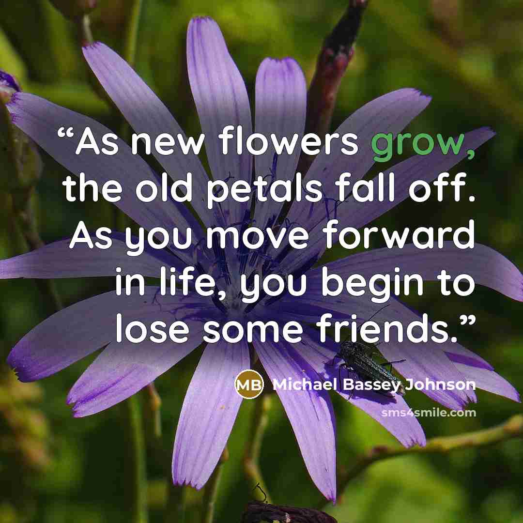 “As new flowers grow, the old petals fall off. As you move forward in life, you begin to lose some friends.” quote by Michael Bassey Johnson