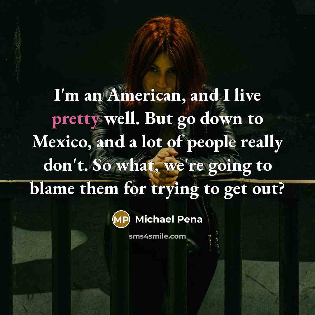 “I'm an American, and I live pretty well. But go down to Mexico, and a lot of people really don't. So what, we're going to blame them for trying to get out?” quote by Michael Pena