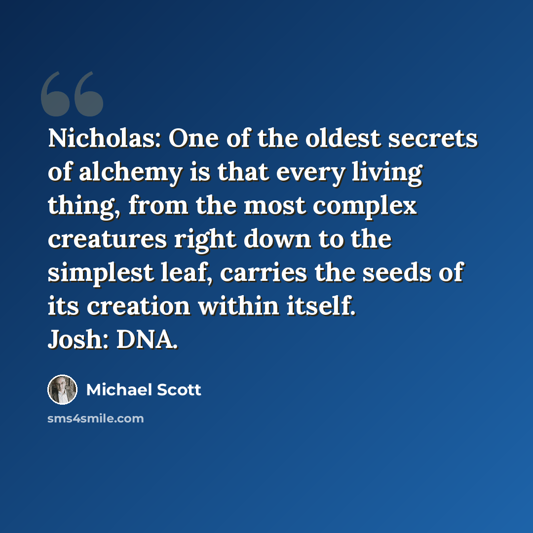 “Nicholas: One of the oldest secrets of alchemy is that every living thing, from the most complex creatures right down to the simplest leaf, carries the seeds of its creation within itself. Josh: DNA.” quote by Michael Scott
