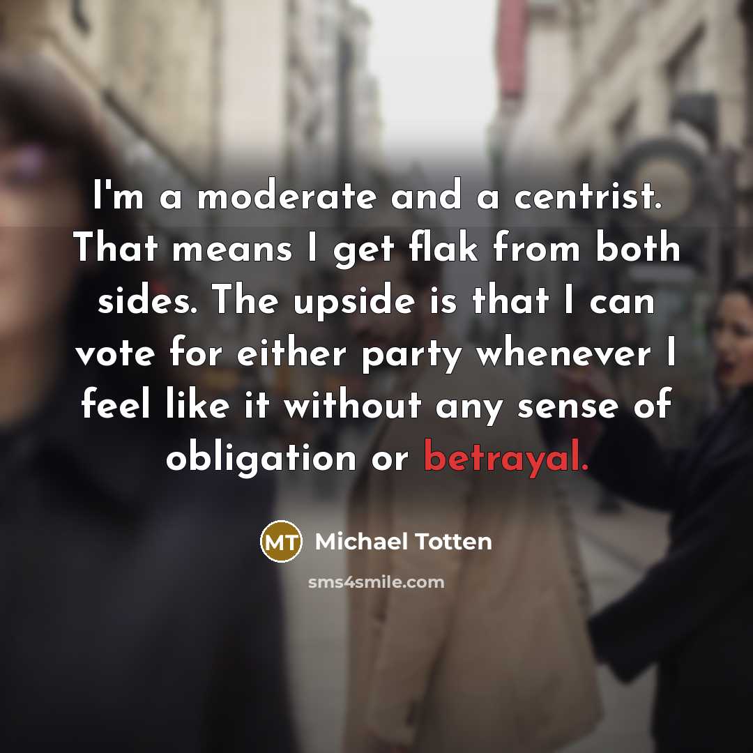 “I'm a moderate and a centrist. That means I get flak from both sides. The upside is that I can vote for either party whenever I feel like it without any sense of obligation or betrayal.” quote by Michael Totten