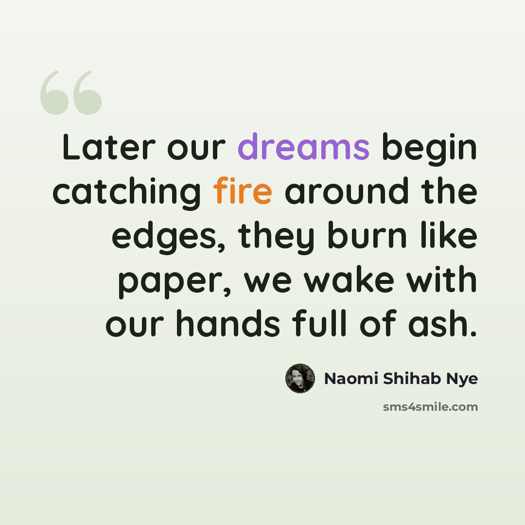 “Later our dreams begin catching fire around the edges, they burn like paper, we wake with our hands full of ash.” quote by Naomi Shihab Nye