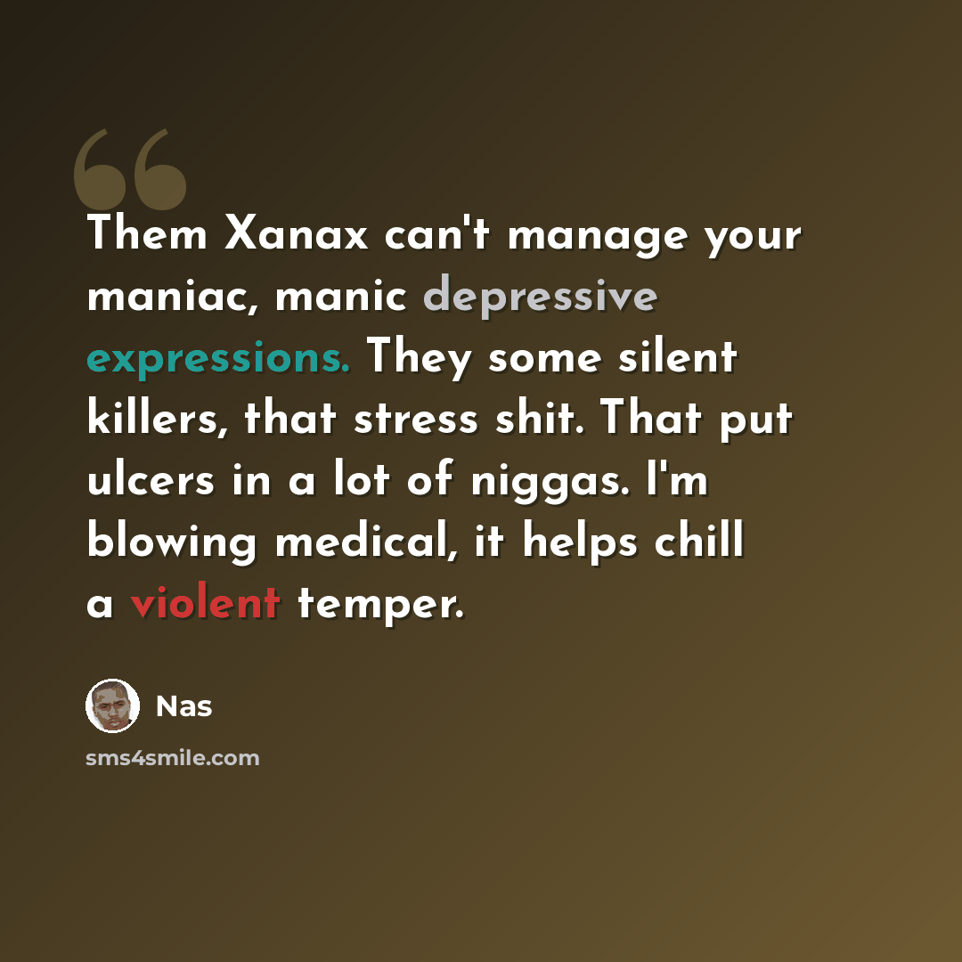 “Them Xanax can't manage your maniac, manic depressive expressions. They some silent killers, that stress shit. That put ulcers in a lot of niggas. I'm blowing medical, it helps chill a violent temper.” quote by Nas