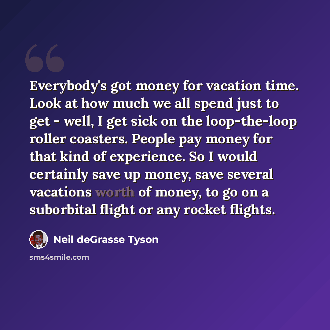 “Everybody's got money for vacation time. Look at how much we all spend just to get - well, I get sick on the loop-the-loop roller coasters. People pay money for that kind of experience. So I would certainly save up money, save several vacations worth of money, to go on a suborbital flight or any…” quote by Neil deGrasse Tyson