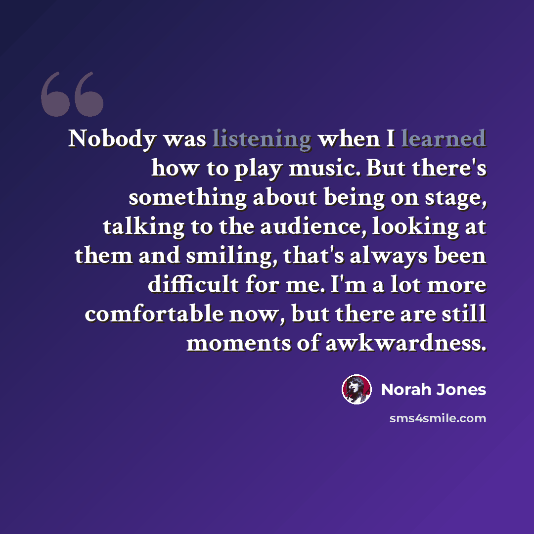 “Nobody was listening when I learned how to play music. But there's something about being on stage, talking to the audience, looking at them and smiling, that's always been difficult for me. I'm a lot more comfortable now, but there are still moments of awkwardness.” quote by Norah Jones