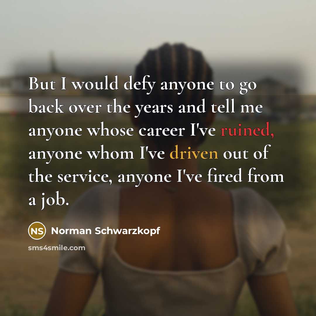 “But I would defy anyone to go back over the years and tell me anyone whose career I've ruined, anyone whom I've driven out of the service, anyone I've fired from a job.” quote by Norman Schwarzkopf