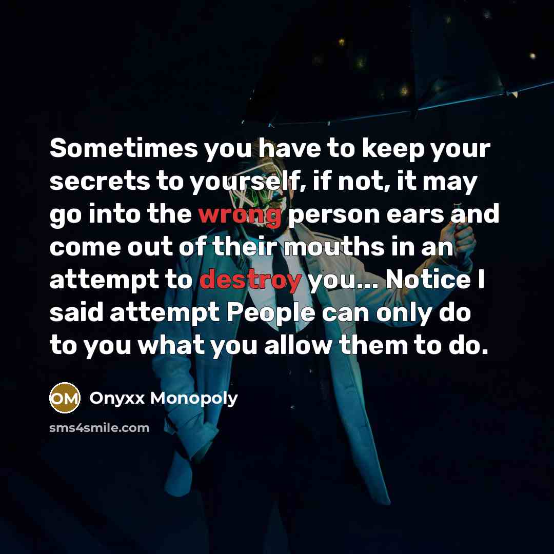“Sometimes you have to keep your secrets to yourself, if not, it may go into the wrong person ears and come out of their mouths in an attempt to destroy you... Notice I said attempt People can only do to you what you allow them to do.” quote by Onyxx Monopoly