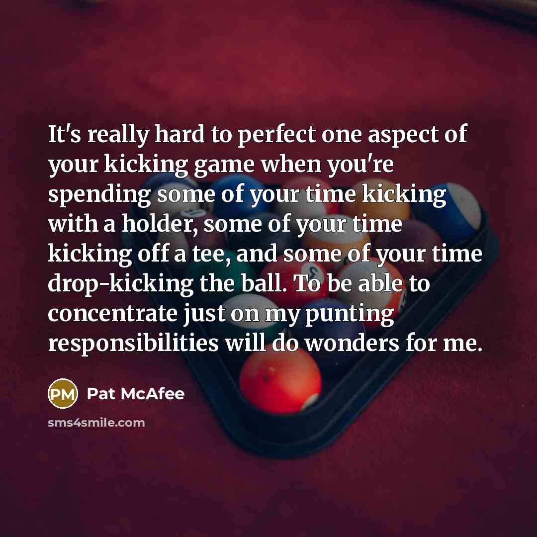 “It's really hard to perfect one aspect of your kicking game when you're spending some of your time kicking with a holder, some of your time kicking off a tee, and some of your time drop-kicking the ball. To be able to concentrate just on my punting responsibilities will do wonders for me.” quote by Pat McAfee