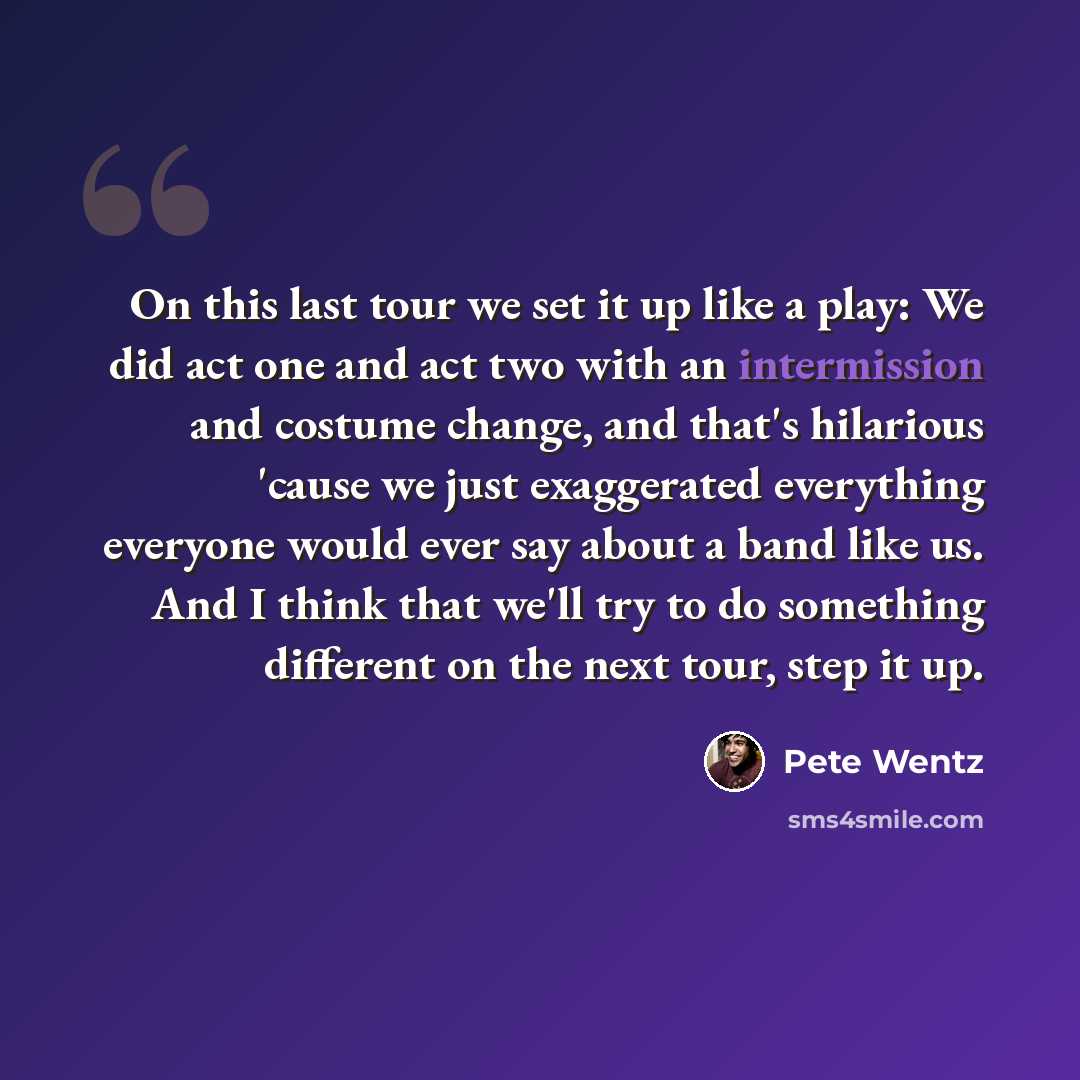 “On this last tour we set it up like a play: We did act one and act two with an intermission and costume change, and that's hilarious 'cause we just exaggerated everything everyone would ever say about a band like us. And I think that we'll try to do something different on the next tour, step it up.” quote by Pete Wentz