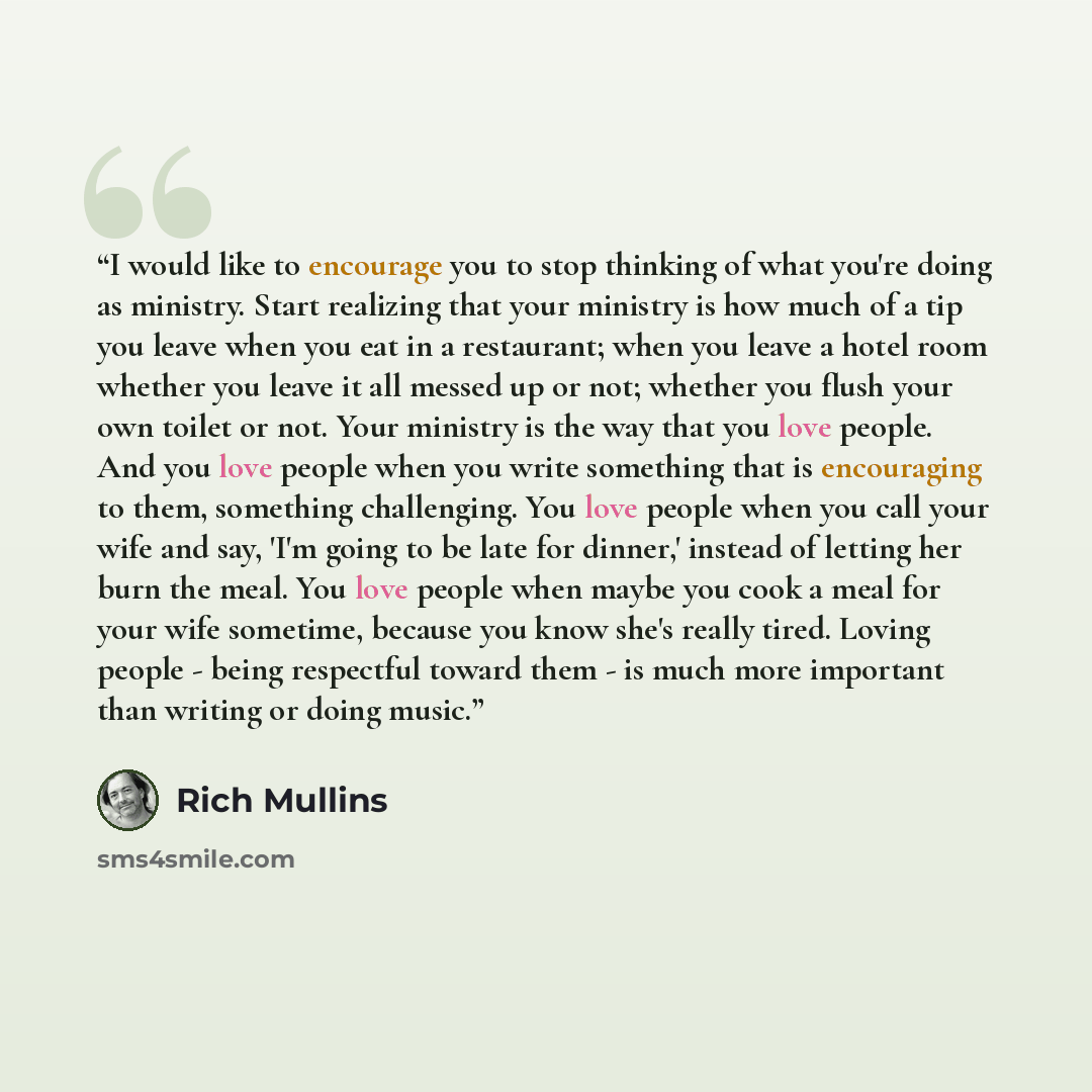 “I would like to encourage you to stop thinking of what you're doing as ministry. Start realizing that your ministry is how much of a tip you leave when you eat in a restaurant; when you leave a hotel room whether you leave it all messed up or not; whether you flush your own toilet or not. Your…” quote by Rich Mullins