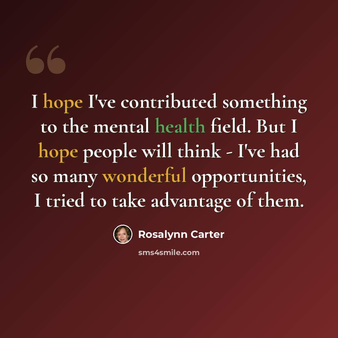 “I hope I've contributed something to the mental health field. But I hope people will think - I've had so many wonderful opportunities, I tried to take advantage of them.” quote by Rosalynn Carter