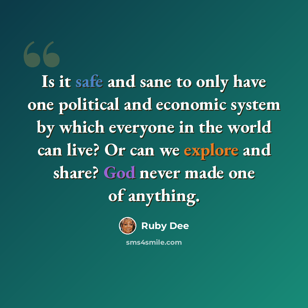 “Is it safe and sane to only have one political and economic system by which everyone in the world can live? Or can we explore and share? God never made one of anything.” quote by Ruby Dee