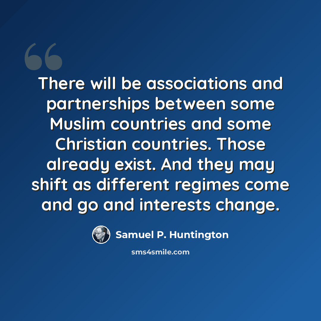 “There will be associations and partnerships between some Muslim countries and some Christian countries. Those already exist. And they may shift as different regimes come and go and interests change.” quote by Samuel P. Huntington