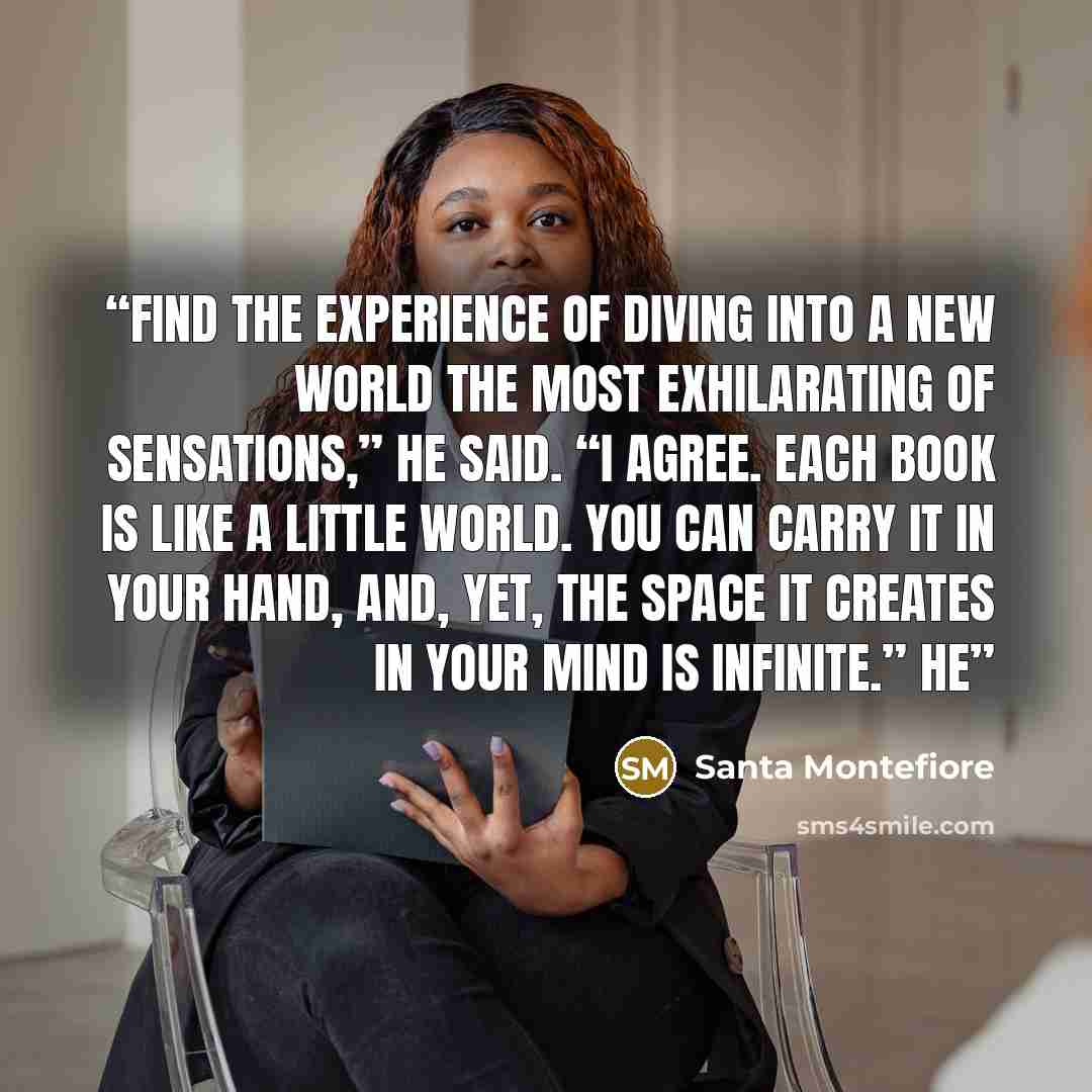 “find the experience of diving into a new world the most exhilarating of sensations,” he said. “I agree. Each book is like a little world. You can carry it in your hand, and, yet, the space it creates in your mind is infinite.” He” quote by Santa Montefiore