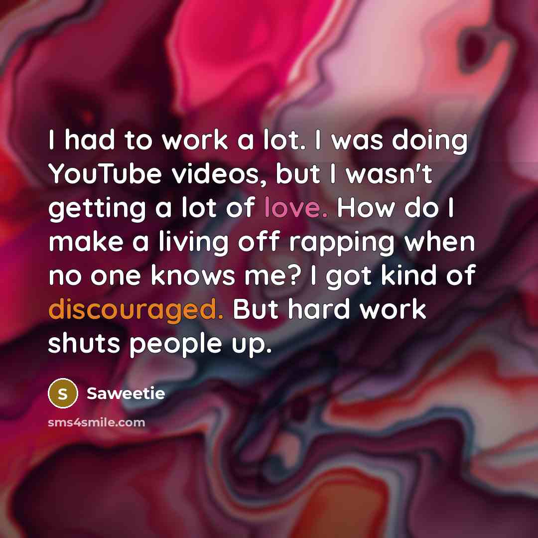 “I had to work a lot. I was doing YouTube videos, but I wasn't getting a lot of love. How do I make a living off rapping when no one knows me? I got kind of discouraged. But hard work shuts people up.” quote by Saweetie
