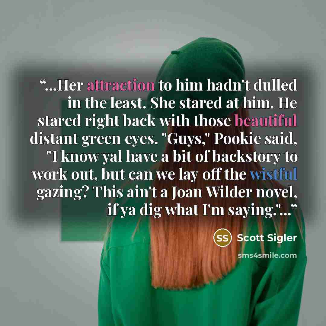 “...Her attraction to him hadn't dulled in the least. She stared at him. He stared right back with those beautiful distant green eyes. "Guys," Pookie said, "I know yal have a bit of backstory to work out, but can we lay off the wistful gazing? This ain't a Joan Wilder novel, if ya dig what I'm…” quote by Scott Sigler
