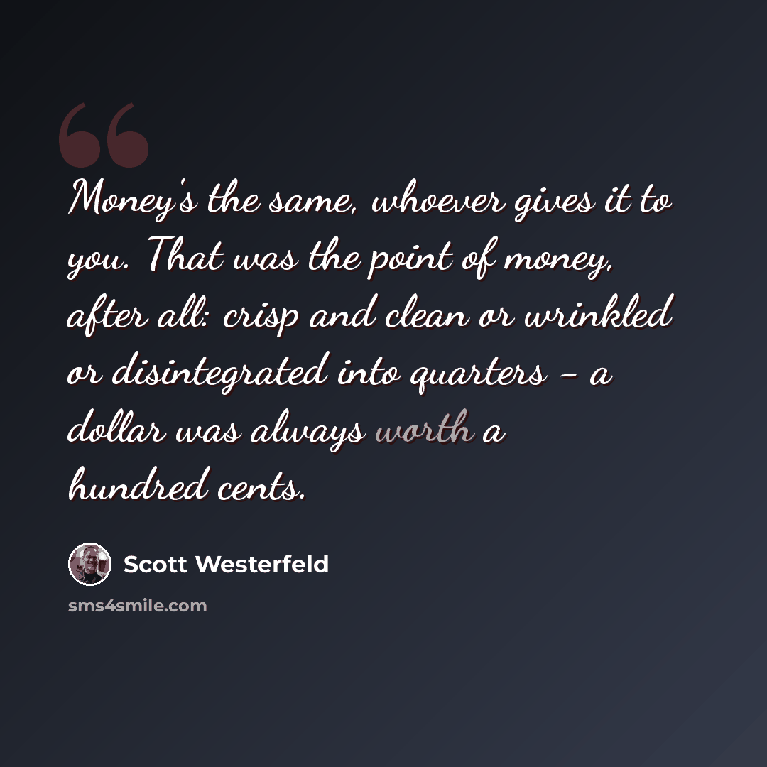 “Money's the same, whoever gives it to you. That was the point of money, after all: crisp and clean or wrinkled or disintegrated into quarters - a dollar was always worth a hundred cents.” quote by Scott Westerfeld