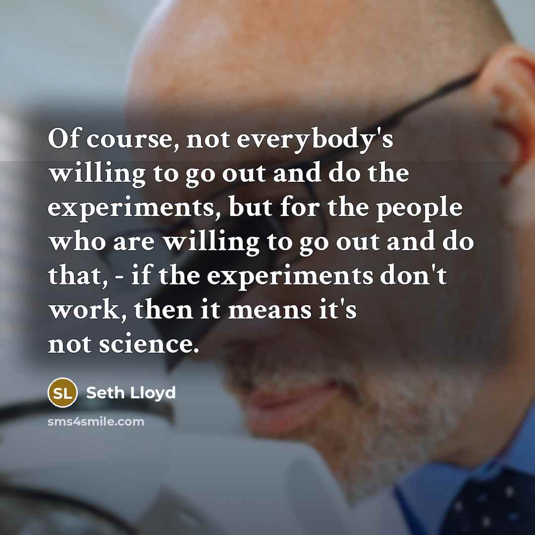 “Of course, not everybody's willing to go out and do the experiments, but for the people who are willing to go out and do that, - if the experiments don't work, then it means it's not science.” quote by Seth Lloyd