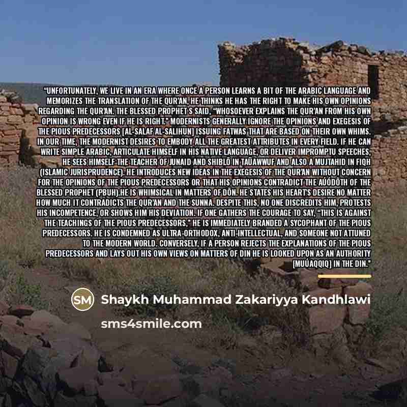 “Unfortunately, we live in an era where once a person learns a bit of the Arabic language and memorizes the translation of the Qur’an, he thinks he has the right to make his own opinions regarding the Qur’an. The Blessed Prophet s said, “Whosoever explains the Qur’an from his own opinion is wrong…” quote by Shaykh Muhammad Zakariyya Kandhlawi