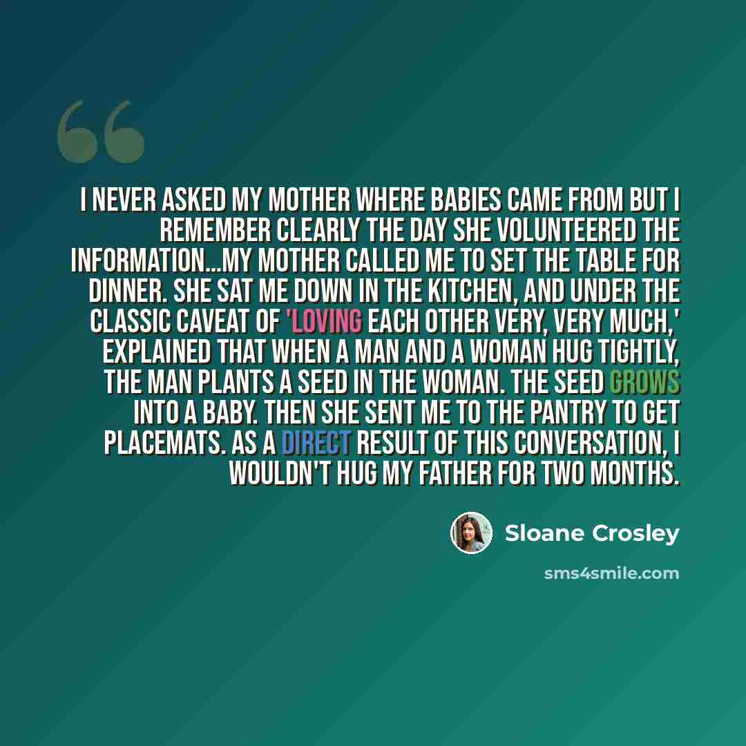 “I never asked my mother where babies came from but I remember clearly the day she volunteered the information…my mother called me to set the table for dinner. She sat me down in the kitchen, and under the classic caveat of 'loving each other very, very much,' explained that when a man and a woman…” quote by Sloane Crosley