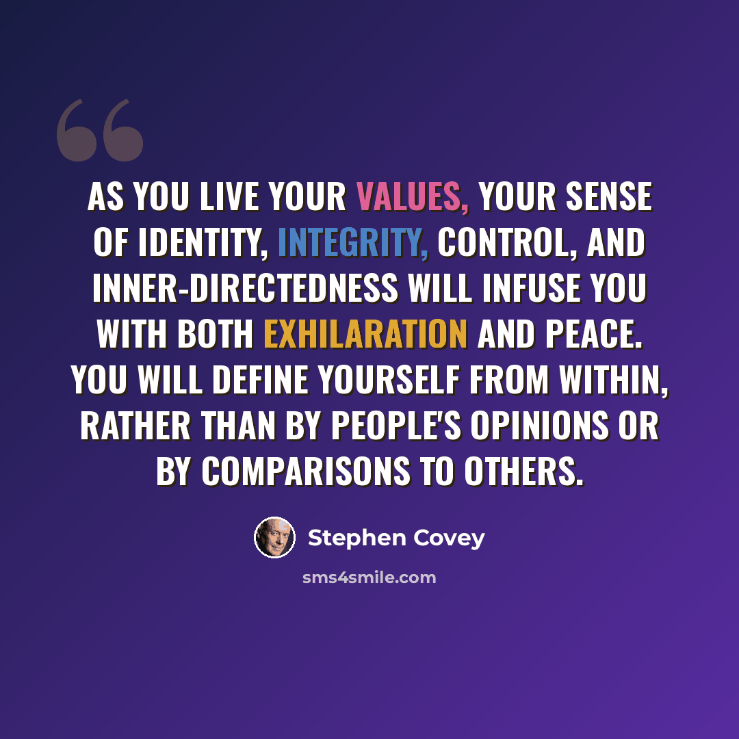 “As you live your values, your sense of identity, integrity, control, and inner-directedness will infuse you with both exhilaration and peace. You will define yourself from within, rather than by people's opinions or by comparisons to others.” quote by Stephen Covey
