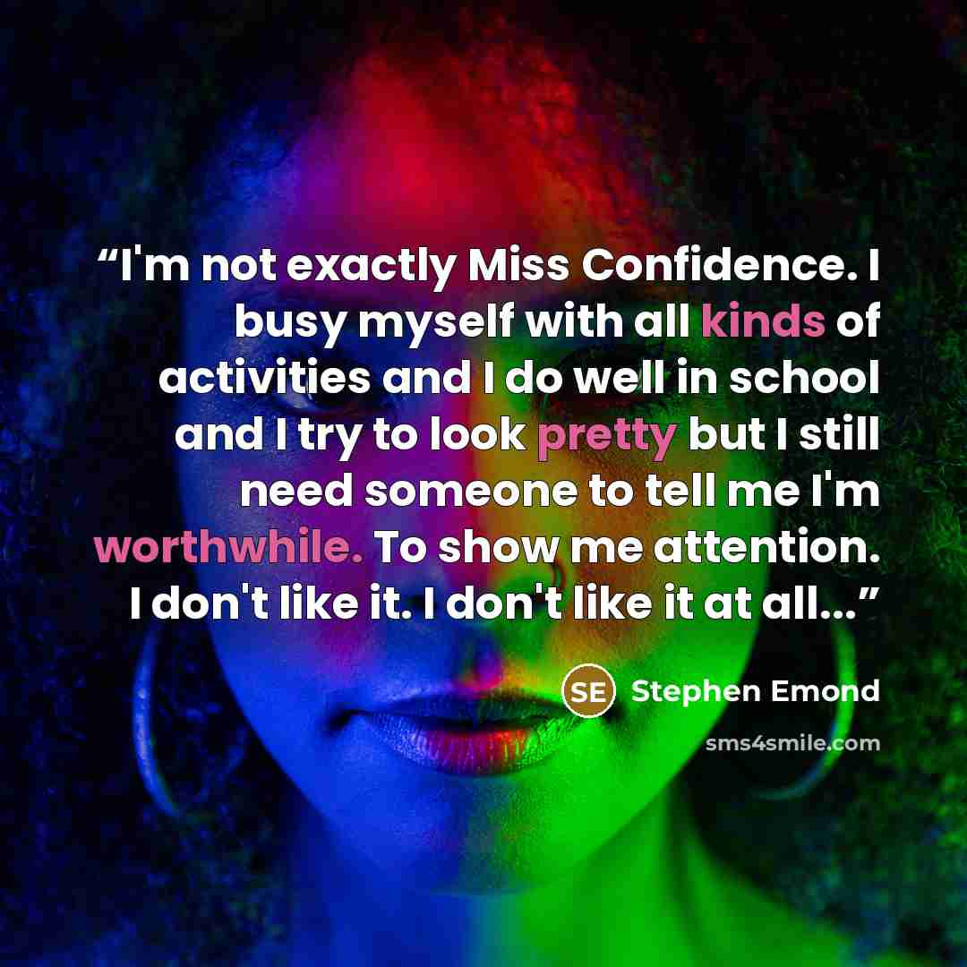 “I'm not exactly Miss Confidence. I busy myself with all kinds of activities and I do well in school and I try to look pretty but I still need someone to tell me I'm worthwhile. To show me attention. I don't like it. I don't like it at all...” quote by Stephen Emond