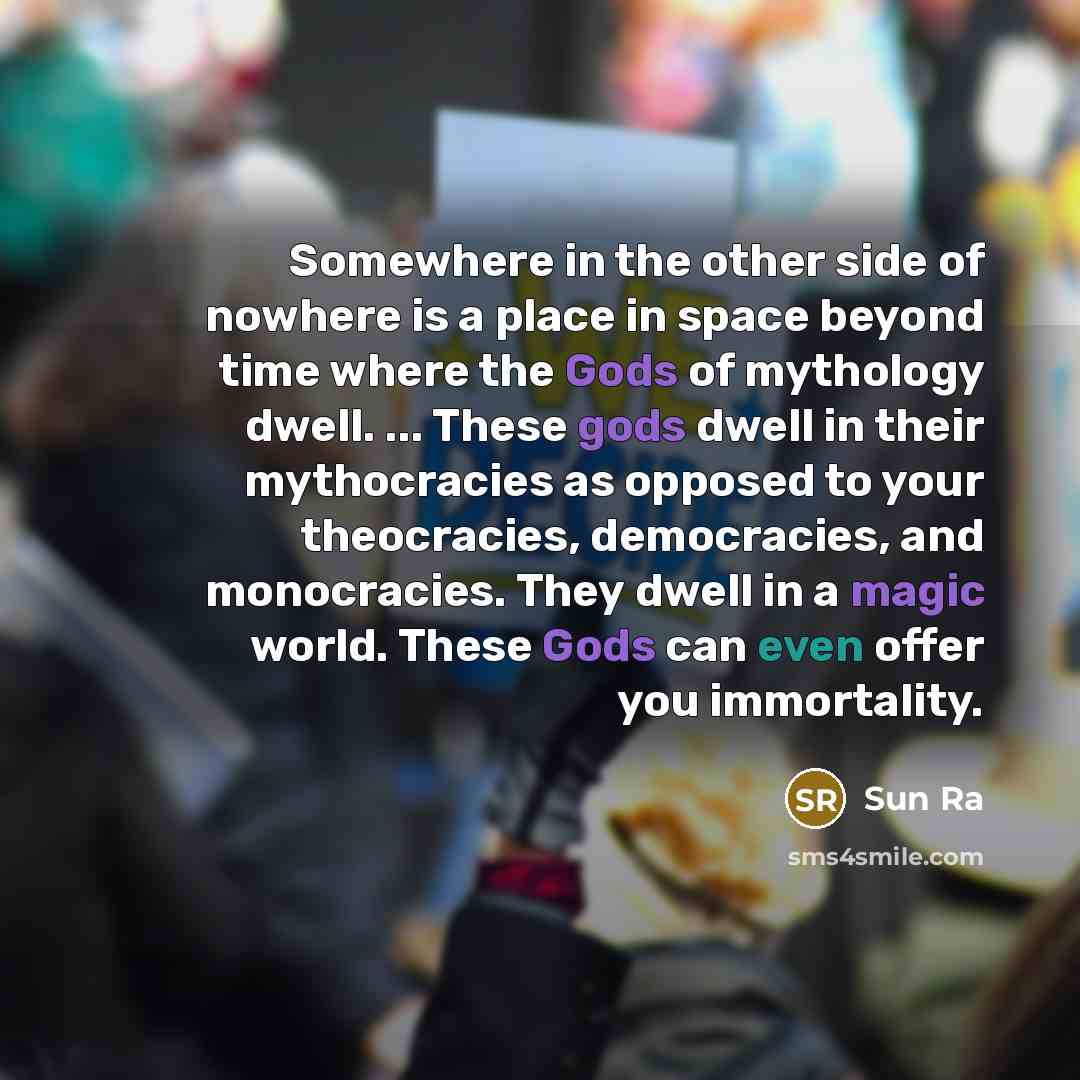 “Somewhere in the other side of nowhere is a place in space beyond time where the Gods of mythology dwell. ... These gods dwell in their mythocracies as opposed to your theocracies, democracies, and monocracies. They dwell in a magic world. These Gods can even offer you immortality.” quote by Sun Ra