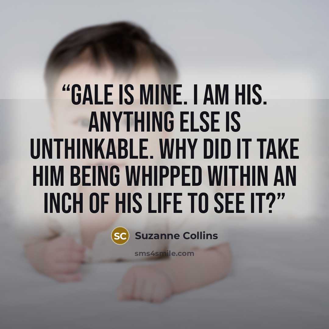 “Gale is mine. I am his. Anything else is unthinkable. Why did it take him being whipped within an inch of his life to see it?” quote by Suzanne Collins