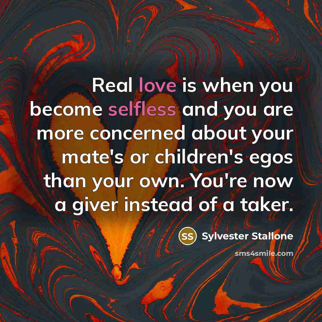 “Real love is when you become selfless and you are more concerned about your mate's or children's egos than your own. You're now a giver instead of a taker.” quote by Sylvester Stallone