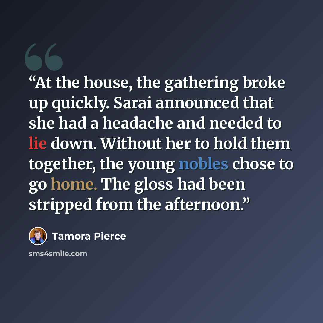 “At the house, the gathering broke up quickly. Sarai announced that she had a headache and needed to lie down. Without her to hold them together, the young nobles chose to go home. The gloss had been stripped from the afternoon.” quote by Tamora Pierce