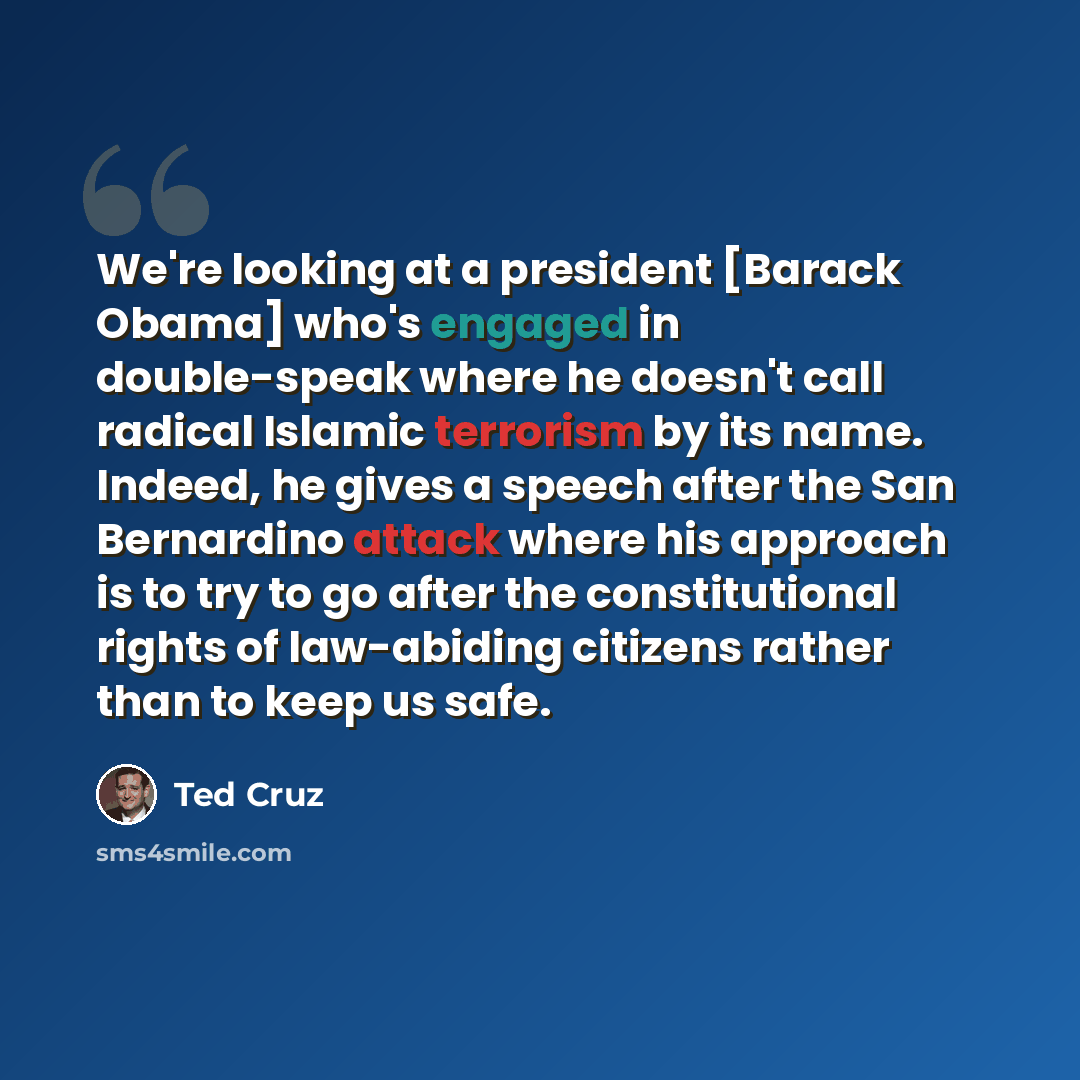 “We're looking at a president [Barack Obama] who's engaged in double-speak where he doesn't call radical Islamic terrorism by its name. Indeed, he gives a speech after the San Bernardino attack where his approach is to try to go after the constitutional rights of law-abiding citizens rather than to…” quote by Ted Cruz