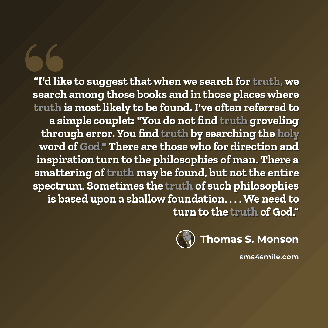 “I'd like to suggest that when we search for truth, we search among those books and in those places where truth is most likely to be found. I've often referred to a simple couplet: "You do not find truth groveling through error. You find truth by searching the holy word of God." There are those who…” quote by Thomas S. Monson