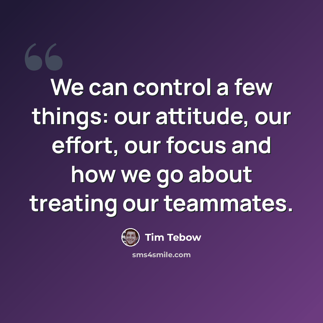 “We can control a few things: our attitude, our effort, our focus and how we go about treating our teammates.” quote by Tim Tebow