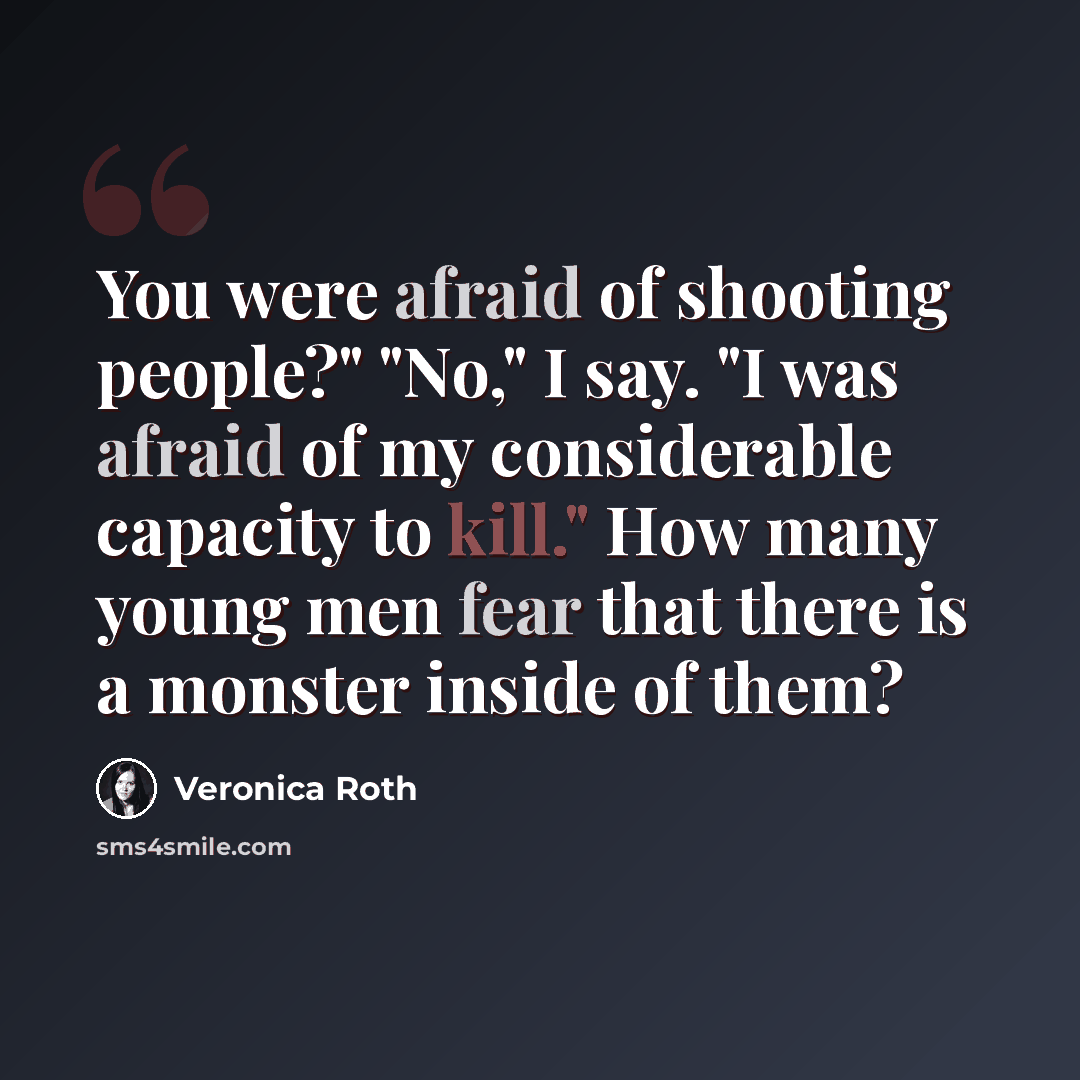 “You were afraid of shooting people?" "No," I say. "I was afraid of my considerable capacity to kill." How many young men fear that there is a monster inside of them?” quote by Veronica Roth
