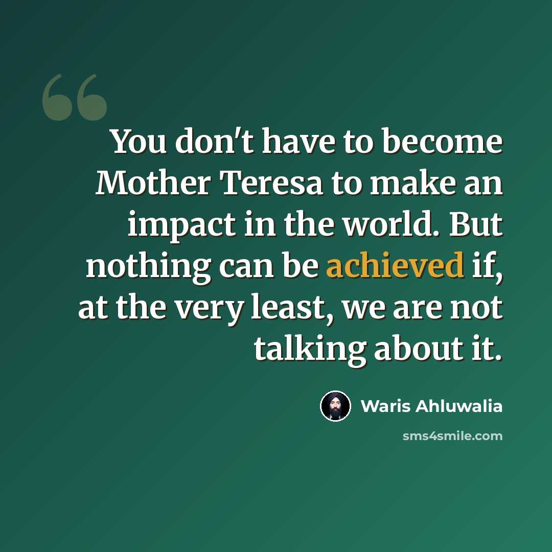 “You don't have to become Mother Teresa to make an impact in the world. But nothing can be achieved if, at the very least, we are not talking about it.” quote by Waris Ahluwalia