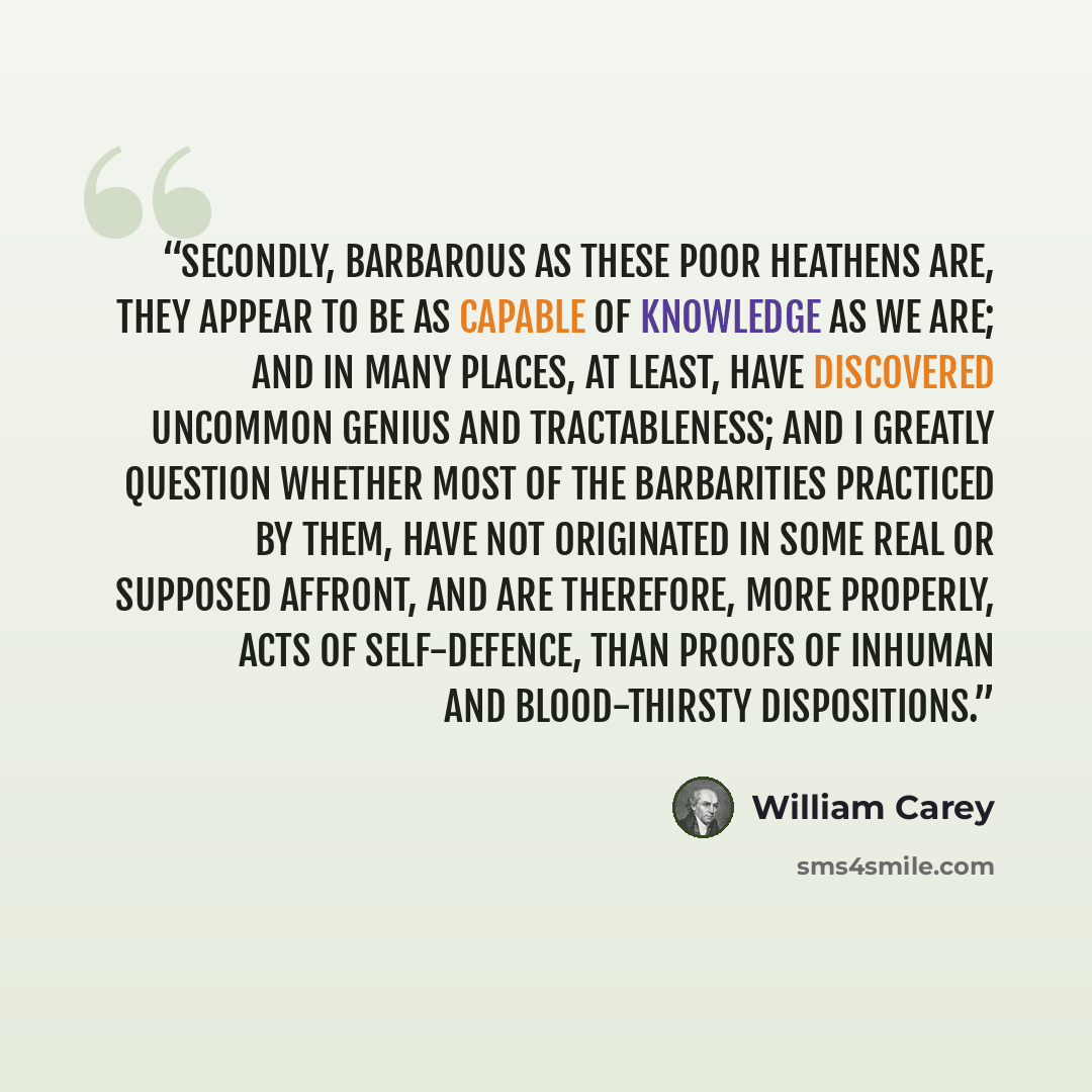 “Secondly, barbarous as these poor heathens are, they appear to be as capable of knowledge as we are; and in many places, at least, have discovered uncommon genius and tractableness; and I greatly question whether most of the barbarities practiced by them, have not originated in some real or…” quote by William Carey