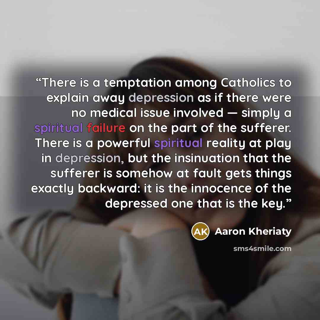 “There is a temptation among Catholics to explain away depression as if there were no medical issue involved — simply a spiritual failure on the part of the sufferer. There is a powerful spiritual reality at play in depression, but the insinuation that the sufferer is somehow at fault gets things…” quote by Aaron Kheriaty