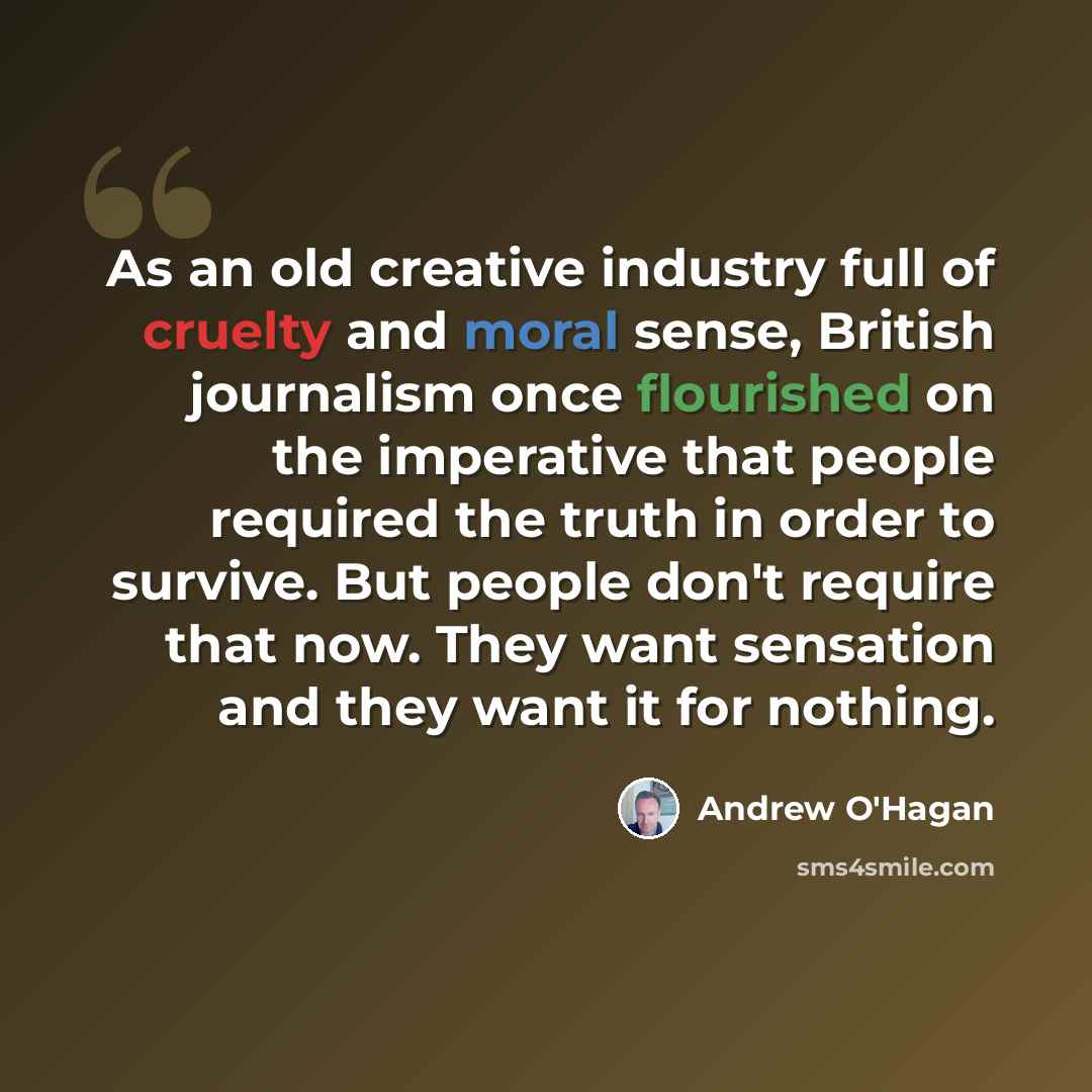 “As an old creative industry full of cruelty and moral sense, British journalism once flourished on the imperative that people required the truth in order to survive. But people don't require that now. They want sensation and they want it for nothing.” quote by Andrew O'Hagan