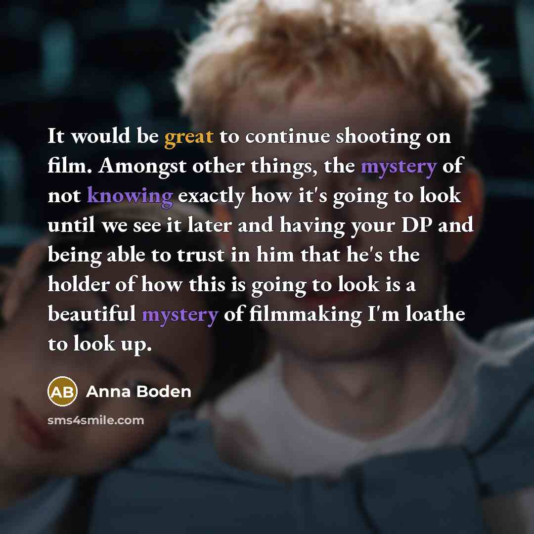 “It would be great to continue shooting on film. Amongst other things, the mystery of not knowing exactly how it's going to look until we see it later and having your DP and being able to trust in him that he's the holder of how this is going to look is a beautiful mystery of filmmaking I'm loathe…” quote by Anna Boden