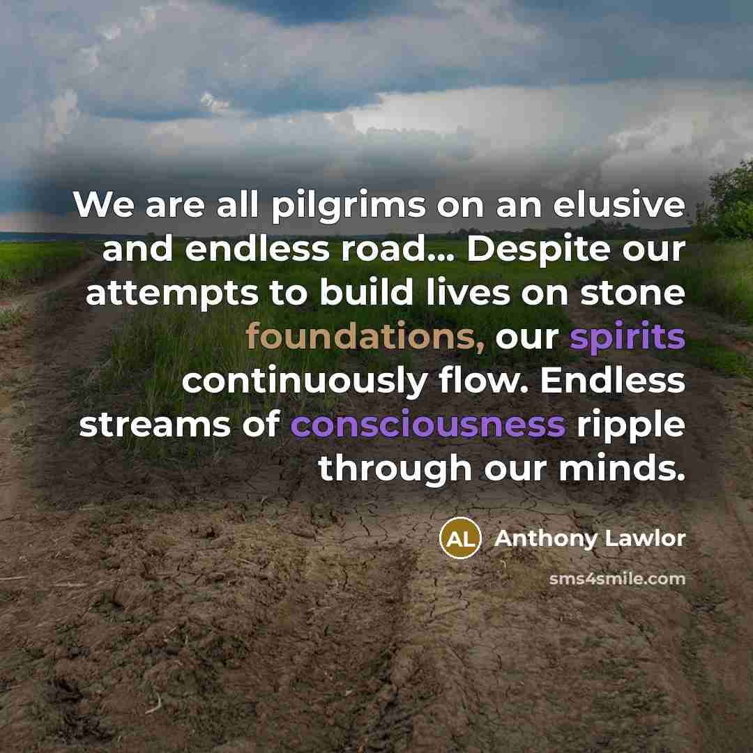 “We are all pilgrims on an elusive and endless road... Despite our attempts to build lives on stone foundations, our spirits continuously flow. Endless streams of consciousness ripple through our minds.” quote by Anthony Lawlor