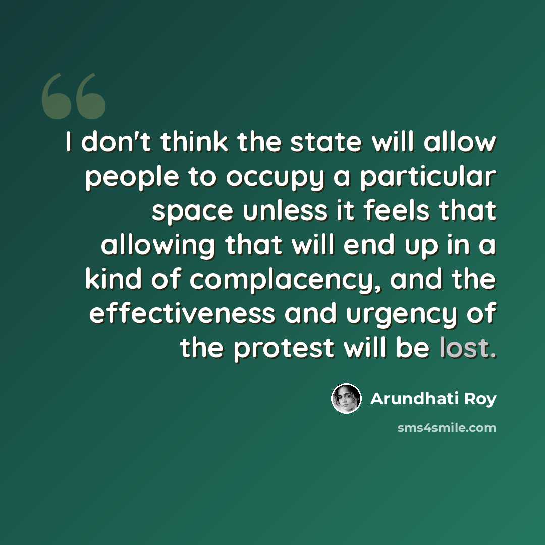 “I don't think the state will allow people to occupy a particular space unless it feels that allowing that will end up in a kind of complacency, and the effectiveness and urgency of the protest will be lost.” quote by Arundhati Roy