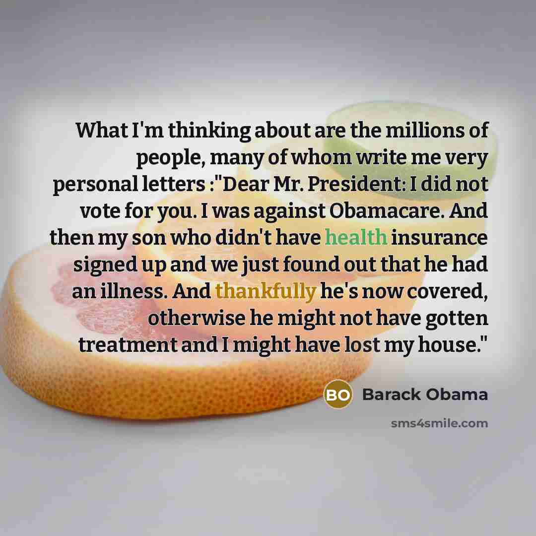 “What I'm thinking about are the millions of people, many of whom write me very personal letters :"Dear Mr. President: I did not vote for you. I was against Obamacare. And then my son who didn't have health insurance signed up and we just found out that he had an illness. And thankfully he's now…” quote by Barack Obama