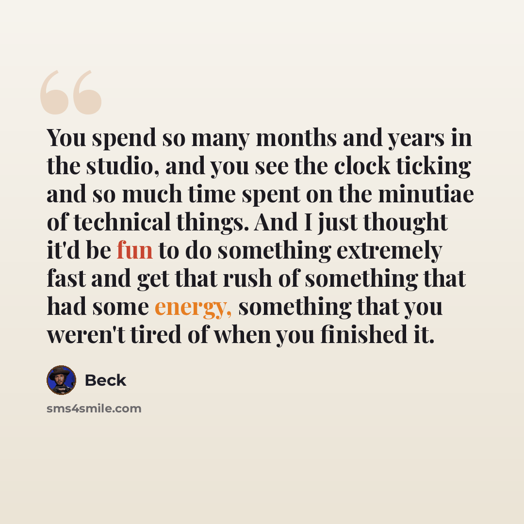 “You spend so many months and years in the studio, and you see the clock ticking and so much time spent on the minutiae of technical things. And I just thought it'd be fun to do something extremely fast and get that rush of something that had some energy, something that you weren't tired of when…” quote by Beck