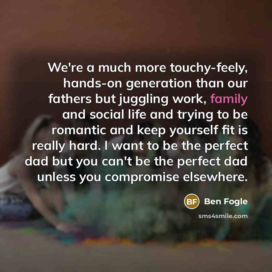 “We're a much more touchy-feely, hands-on generation than our fathers but juggling work, family and social life and trying to be romantic and keep yourself fit is really hard. I want to be the perfect dad but you can't be the perfect dad unless you compromise elsewhere.” quote by Ben Fogle