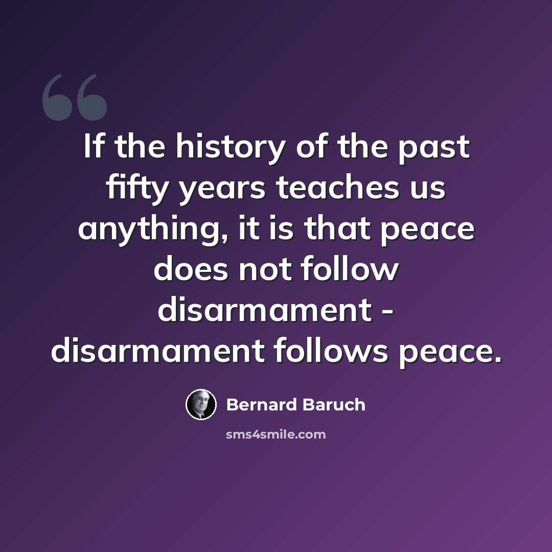 “If the history of the past fifty years teaches us anything, it is that peace does not follow disarmament - disarmament follows peace.” quote by Bernard Baruch